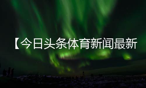 【今日头条体育新闻最新消息】高粱杆可以吃吗